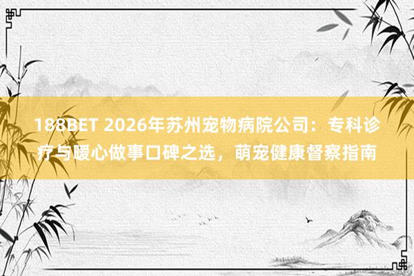188BET 2026年苏州宠物病院公司：专科诊疗与暖心做事口碑之选，萌宠健康督察指南