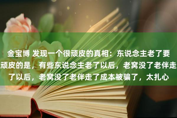 金宝博 发现一个很顽皮的真相：东说念主老了要有老窝老伴成本，但更顽皮的是，有些东说念主老了以后，老窝没了老伴走了成本被骗了，太扎心