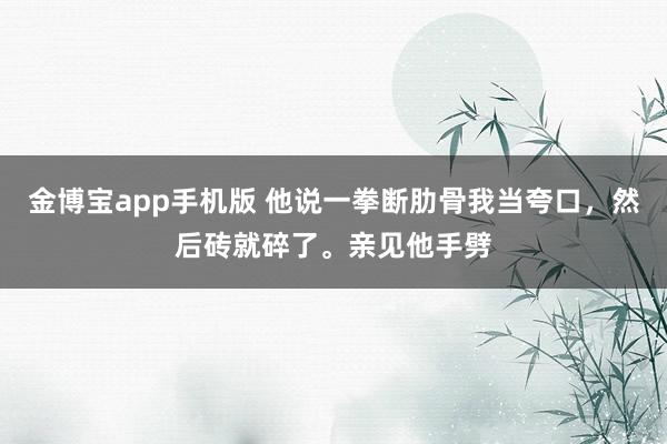 金博宝app手机版 他说一拳断肋骨我当夸口，然后砖就碎了。亲见他手劈