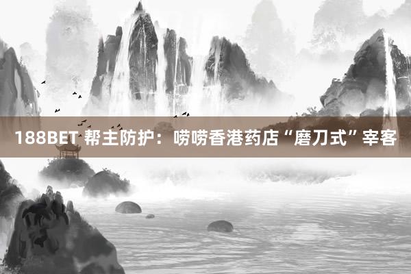 188BET 帮主防护：唠唠香港药店“磨刀式”宰客