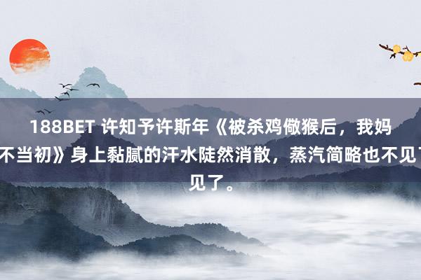 188BET 许知予许斯年《被杀鸡儆猴后，我妈悔不当初》身上黏腻的汗水陡然消散，蒸汽简略也不见了。