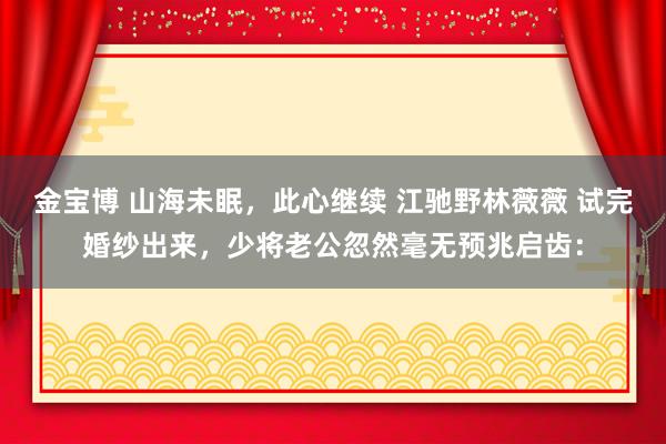 金宝博 山海未眠，此心继续 江驰野林薇薇 试完婚纱出来，少将老公忽然毫无预兆启齿：