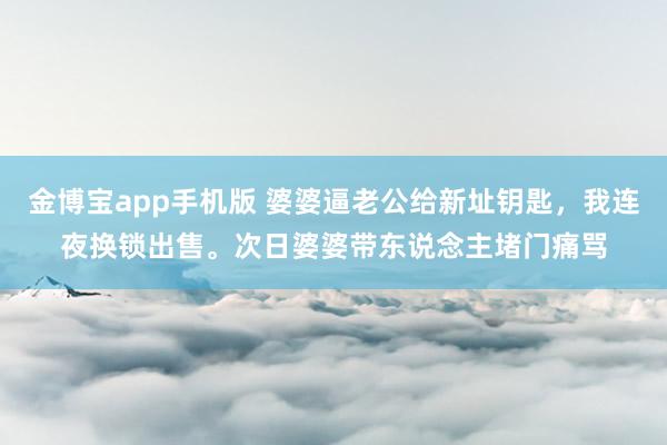 金博宝app手机版 婆婆逼老公给新址钥匙，我连夜换锁出售。次日婆婆带东说念主堵门痛骂