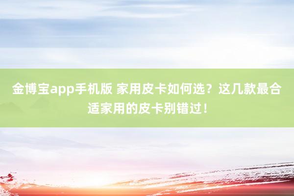 金博宝app手机版 家用皮卡如何选？这几款最合适家用的皮卡别错过！