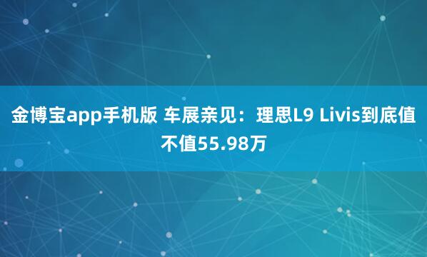 金博宝app手机版 车展亲见：理思L9 Livis到底值不值55.98万