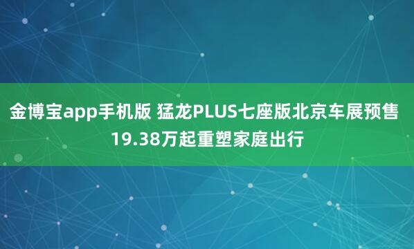 金博宝app手机版 猛龙PLUS七座版北京车展预售 19.38万起重塑家庭出行