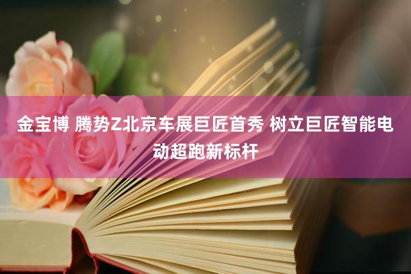 金宝博 腾势Z北京车展巨匠首秀 树立巨匠智能电动超跑新标杆