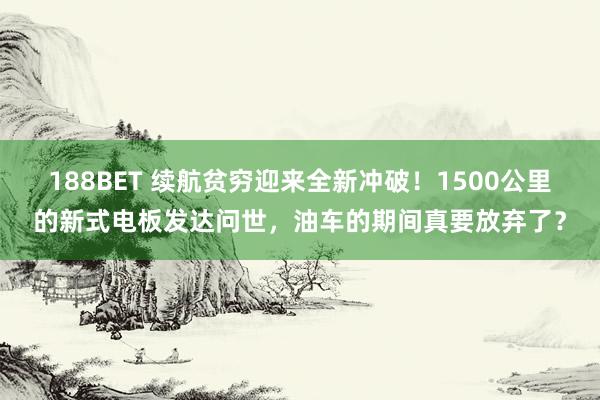 188BET 续航贫穷迎来全新冲破！1500公里的新式电板发达问世，油车的期间真要放弃了？
