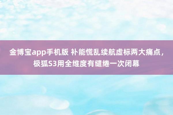 金博宝app手机版 补能慌乱续航虚标两大痛点，极狐S3用全维度有缱绻一次闭幕