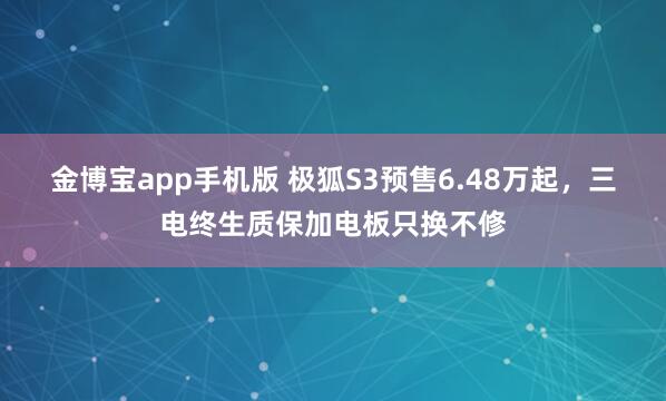 金博宝app手机版 极狐S3预售6.48万起，三电终生质保加电板只换不修