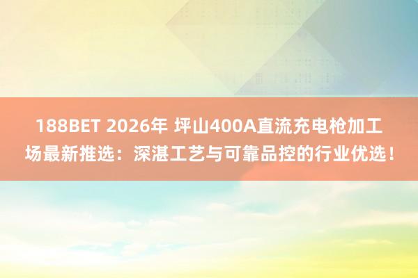 188BET 2026年 坪山400A直流充电枪加工场最新推选：深湛工艺与可靠品控的行业优选！