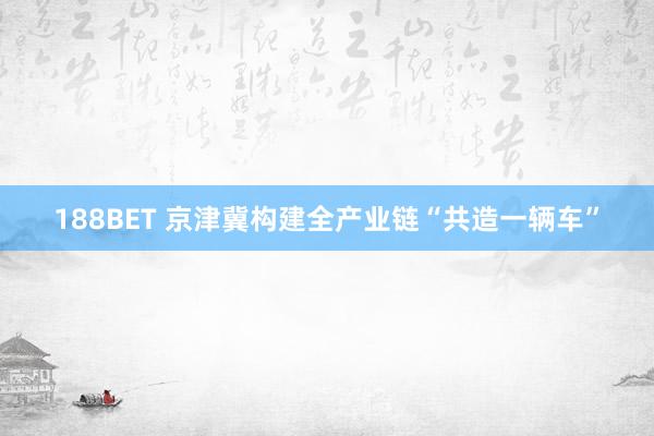 188BET 京津冀构建全产业链“共造一辆车”