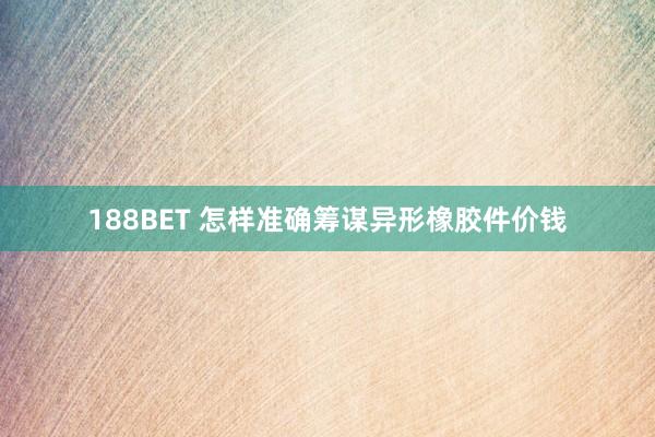188BET 怎样准确筹谋异形橡胶件价钱