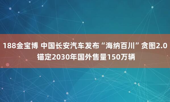 188金宝博 中国长安汽车发布“海纳百川”贪图2.0 锚定2030年国外售量150万辆