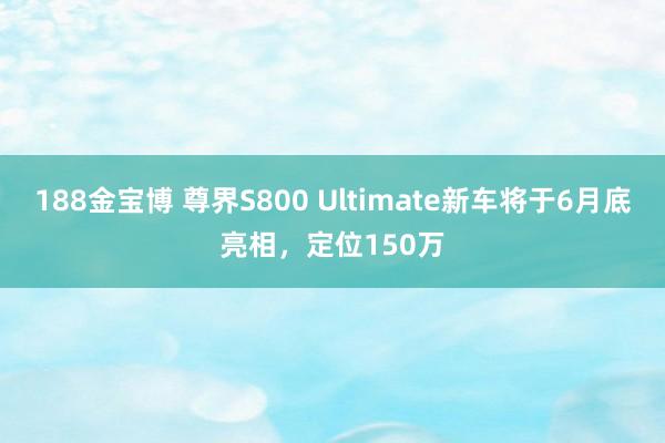 188金宝博 尊界S800 Ultimate新车将于6月底亮相，定位150万