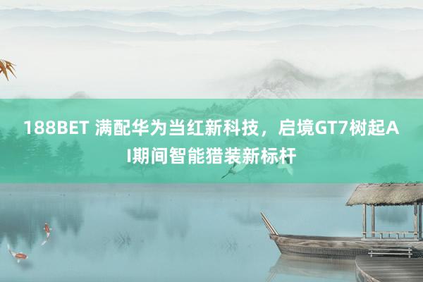 188BET 满配华为当红新科技，启境GT7树起AI期间智能猎装新标杆