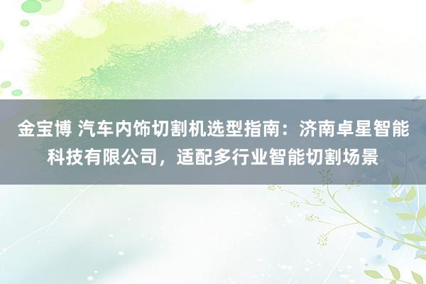 金宝博 汽车内饰切割机选型指南：济南卓星智能科技有限公司，适配多行业智能切割场景