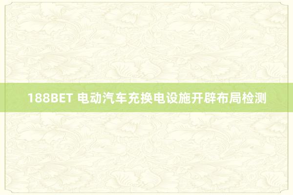 188BET 电动汽车充换电设施开辟布局检测