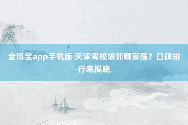 金博宝app手机版 天津驾校培训哪家强？口碑排行来揭晓
