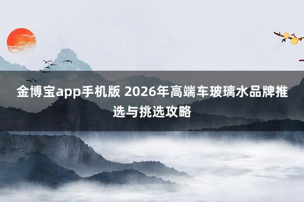 金博宝app手机版 2026年高端车玻璃水品牌推选与挑选攻略