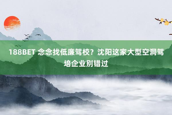188BET 念念找低廉驾校？沈阳这家大型空洞驾培企业别错过