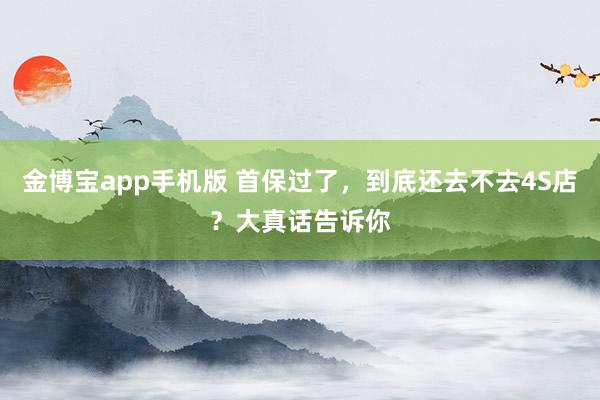 金博宝app手机版 首保过了，到底还去不去4S店？大真话告诉你