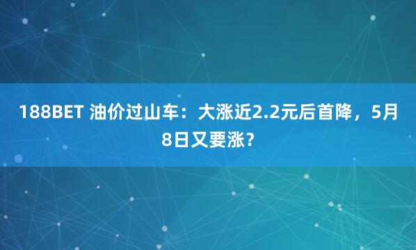 188BET 油价过山车：大涨近2.2元后首降，5月8日又要涨？