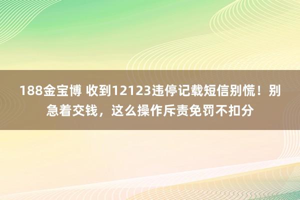 188金宝博 收到12123违停记载短信别慌！别急着交钱，这么操作斥责免罚不扣分
