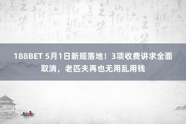 188BET 5月1日新规落地！3项收费讲求全面取消，老匹夫再也无用乱用钱