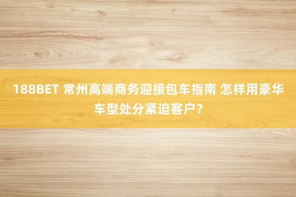 188BET 常州高端商务迎接包车指南 怎样用豪华车型处分紧迫客户？