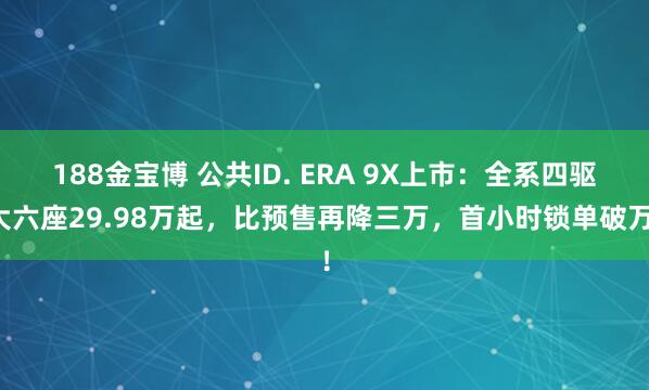 188金宝博 公共ID. ERA 9X上市：全系四驱大六座29.98万起，比预售再降三万，首小时锁单破万！