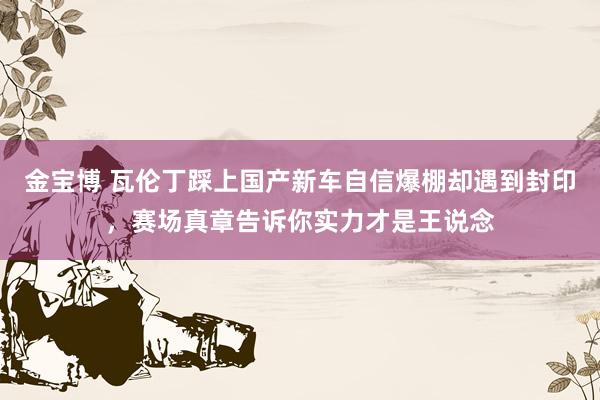 金宝博 瓦伦丁踩上国产新车自信爆棚却遇到封印，赛场真章告诉你实力才是王说念