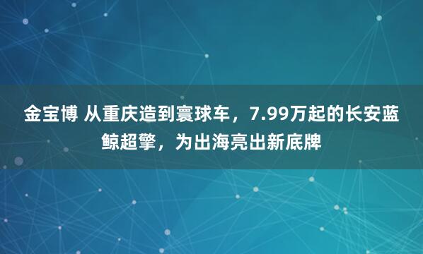 金宝博 从重庆造到寰球车，7.99万起的长安蓝鲸超擎，为出海亮出新底牌