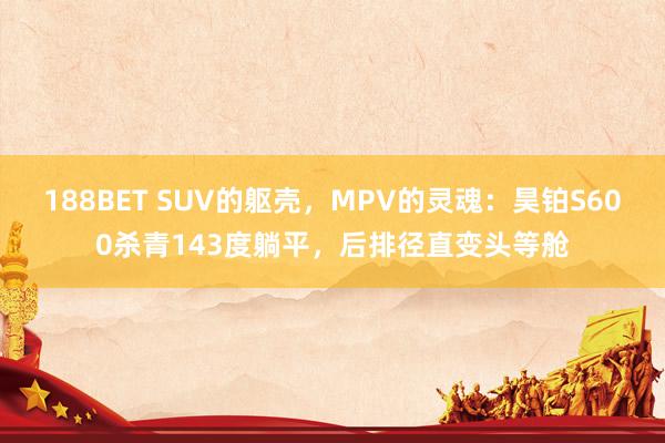 188BET SUV的躯壳，MPV的灵魂：昊铂S600杀青143度躺平，后排径直变头等舱