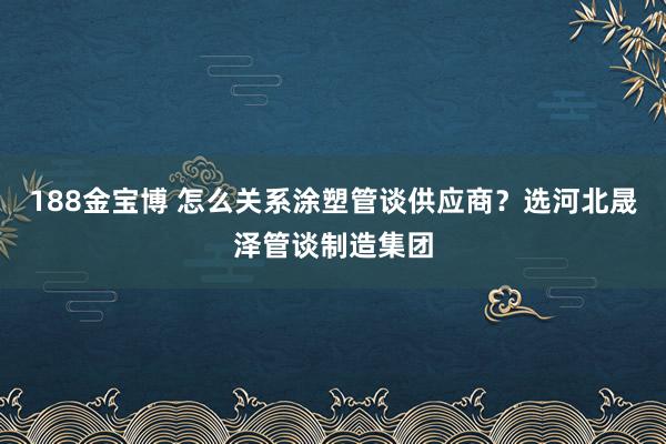 188金宝博 怎么关系涂塑管谈供应商？选河北晟泽管谈制造集团