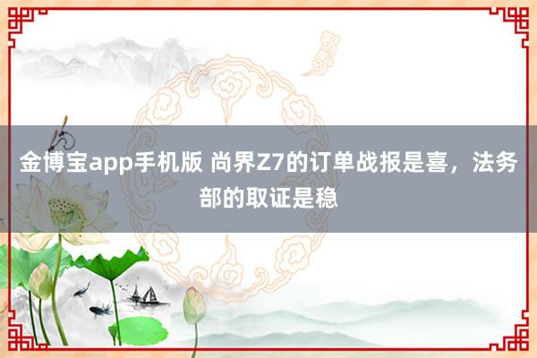 金博宝app手机版 尚界Z7的订单战报是喜，法务部的取证是稳