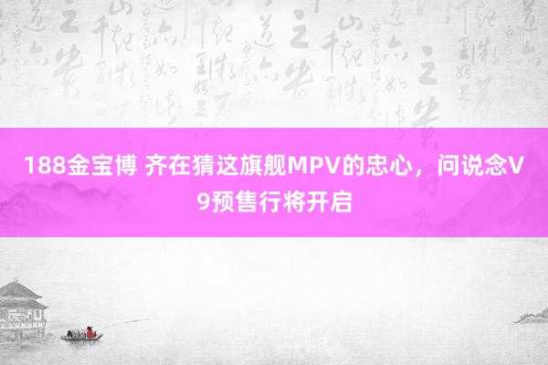 188金宝博 齐在猜这旗舰MPV的忠心，问说念V9预售行将开启