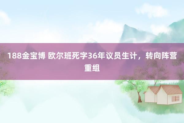 188金宝博 欧尔班死字36年议员生计，转向阵营重组