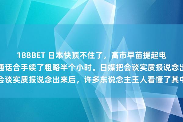 188BET 日本快顶不住了，高市早苗提起电话，打给了穆罕默德。通话合手续了粗略半个小时。日媒把会谈实质报说念出来后，许多东说念主王人看懂了其中的潜台词
