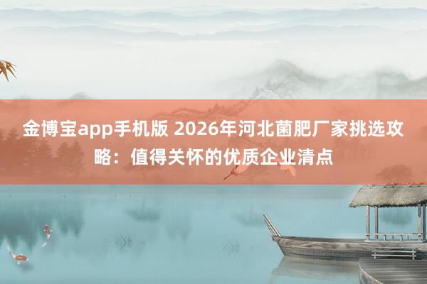 金博宝app手机版 2026年河北菌肥厂家挑选攻略：值得关怀的优质企业清点
