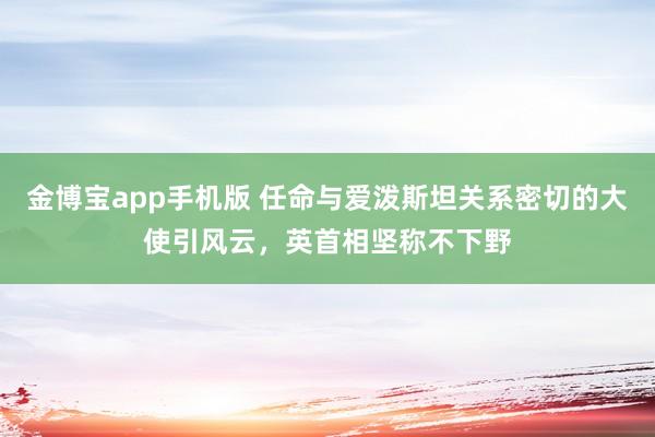 金博宝app手机版 任命与爱泼斯坦关系密切的大使引风云，英首相坚称不下野
