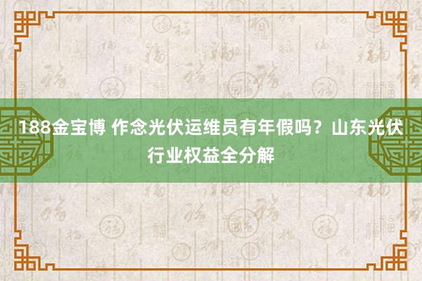 188金宝博 作念光伏运维员有年假吗？山东光伏行业权益全分解