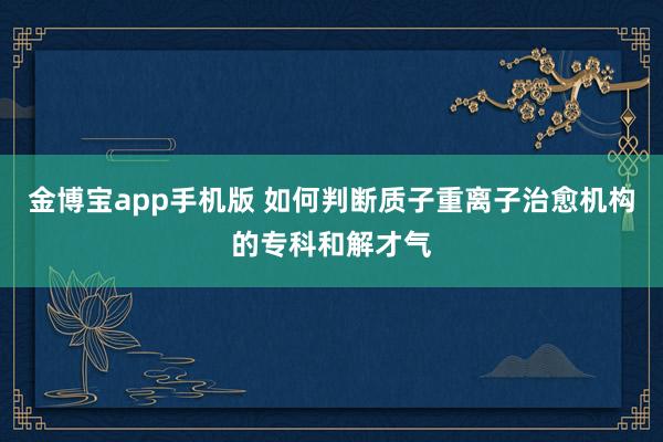 金博宝app手机版 如何判断质子重离子治愈机构的专科和解才气