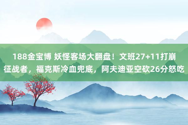 188金宝博 妖怪客场大翻盘！文班27+11打崩征战者，福克斯冷血兜底，阿夫迪亚空砍26分怒吃