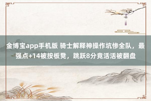 金博宝app手机版 骑士解释神操作坑惨全队，最强点+14被按板凳，跳跃8分竟活活被翻盘