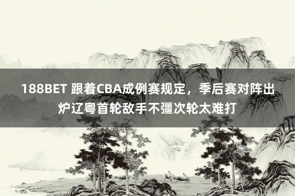 188BET 跟着CBA成例赛规定，季后赛对阵出炉辽粤首轮敌手不彊次轮太难打