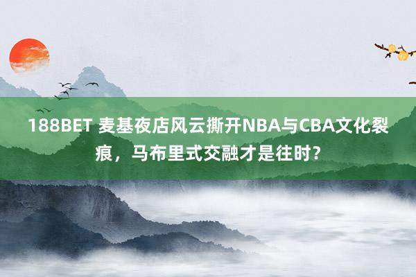 188BET 麦基夜店风云撕开NBA与CBA文化裂痕，马布里式交融才是往时？