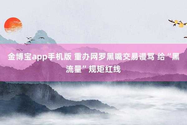 金博宝app手机版 重办网罗黑嘴交易谩骂 给“黑流量”规矩红线