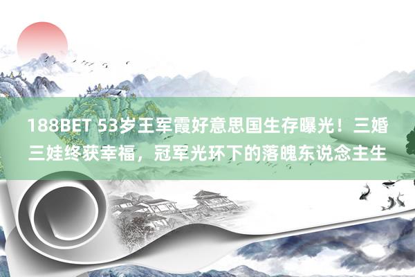 188BET 53岁王军霞好意思国生存曝光！三婚三娃终获幸福，冠军光环下的落魄东说念主生
