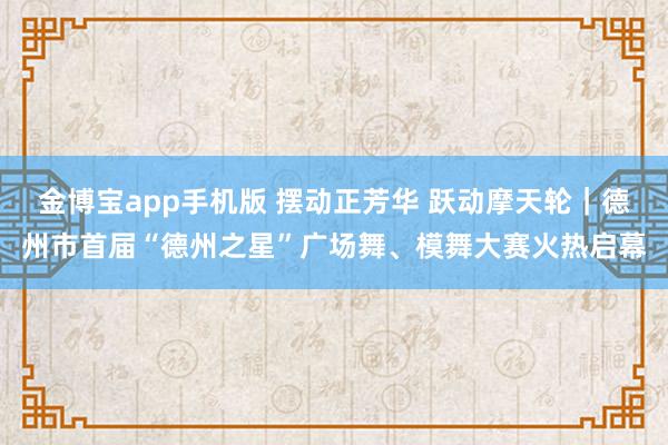 金博宝app手机版 摆动正芳华 跃动摩天轮｜德州市首届“德州之星”广场舞、模舞大赛火热启幕